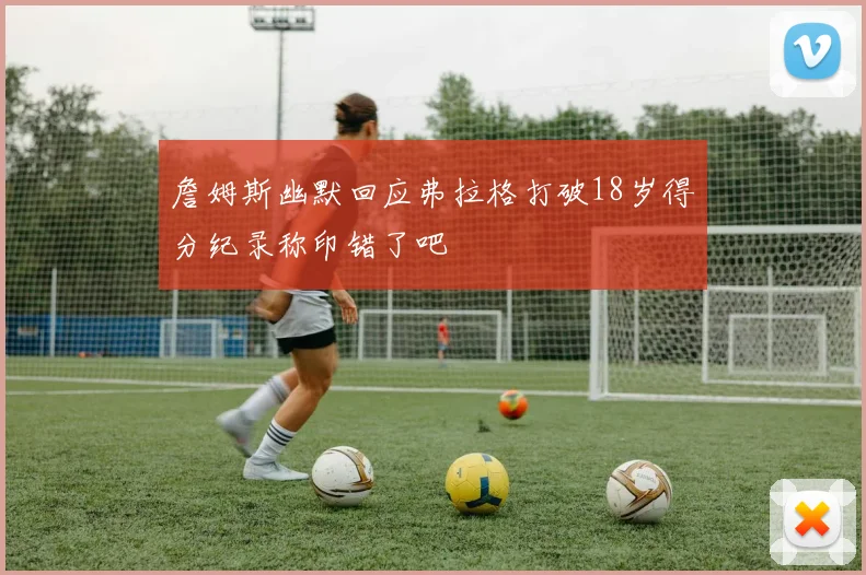 詹姆斯幽默回应弗拉格打破18岁得分纪录称印错了吧