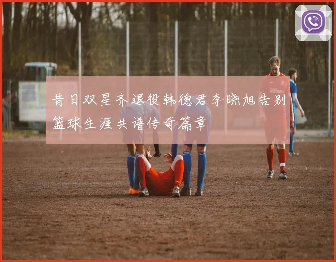 昔日双星齐退役韩德君李晓旭告别篮球生涯共谱传奇篇章