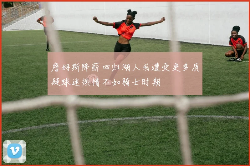 詹姆斯降薪回归湖人或遭受更多质疑球迷热情不如骑士时期