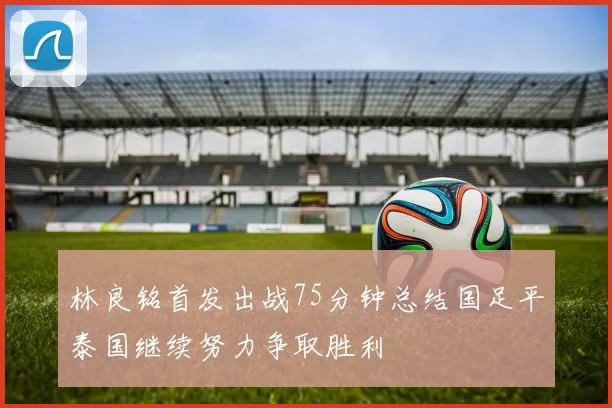 林良铭首发出战75分钟总结国足平泰国继续努力争取胜利