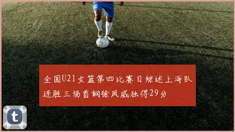全国U21女篮第四比赛日综述上海队连胜三场首钢徐凤威独得29分