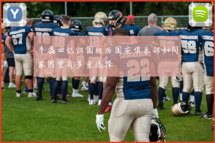 李磊回忆归国经历国安俱乐部如同家园曾有多重选择