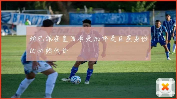 姆巴佩在皇马承受批评是巨星身份的必然代价