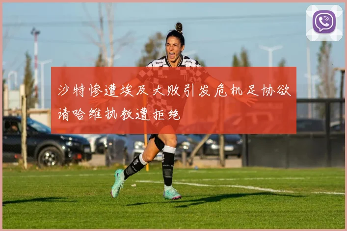 沙特惨遭埃及大败引发危机足协欲请哈维执教遭拒绝