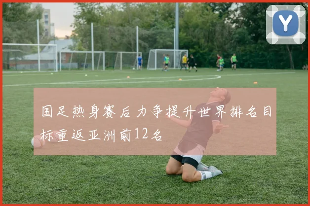 国足热身赛后力争提升世界排名目标重返亚洲前12名