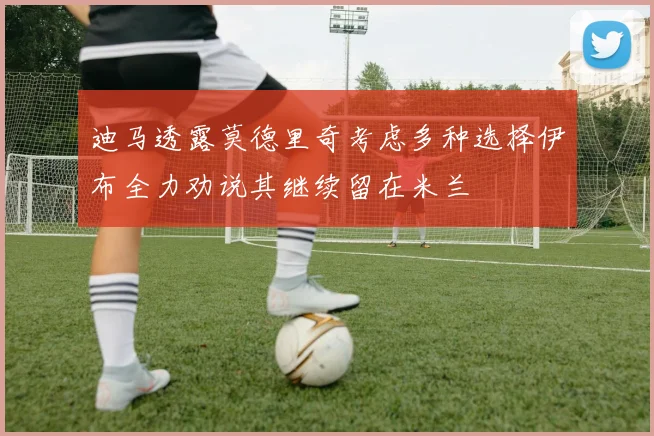 迪马透露莫德里奇考虑多种选择伊布全力劝说其继续留在米兰