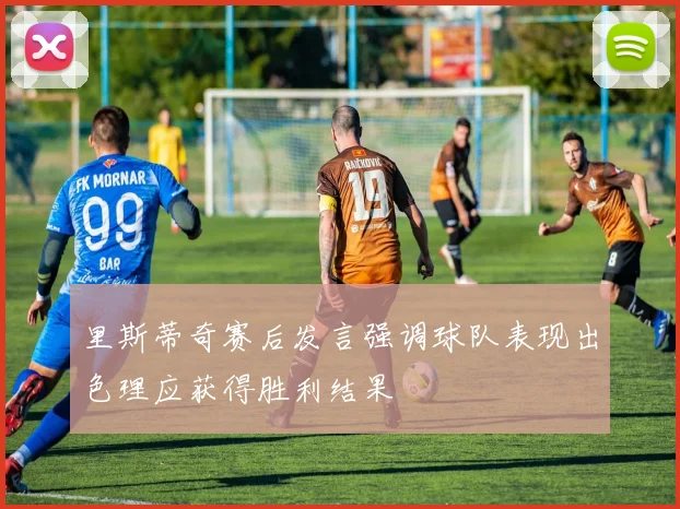 里斯蒂奇赛后发言强调球队表现出色理应获得胜利结果